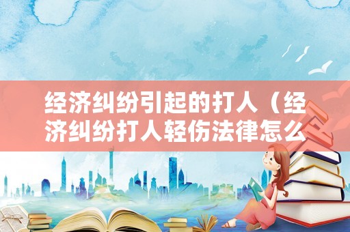 經(jīng)濟(jì)糾紛引起的打人（經(jīng)濟(jì)糾紛打人輕傷法律怎么判）
