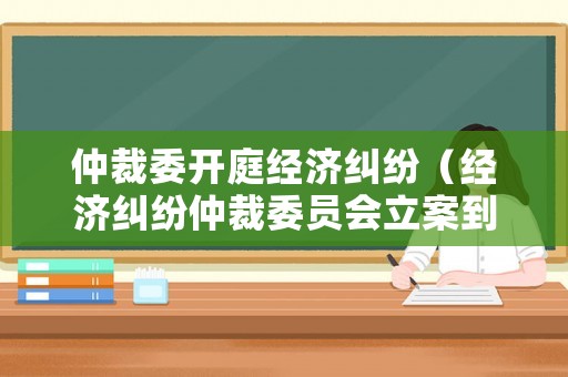 仲裁委開庭經(jīng)濟(jì)糾紛（經(jīng)濟(jì)糾紛仲裁委員會(huì)立案到開庭多長(zhǎng)時(shí)間）