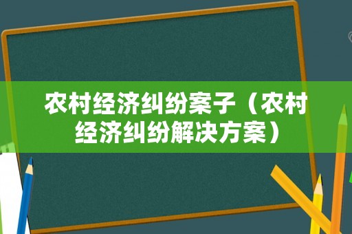 農(nóng)村經(jīng)濟(jì)糾紛案子（農(nóng)村經(jīng)濟(jì)糾紛解決方案）