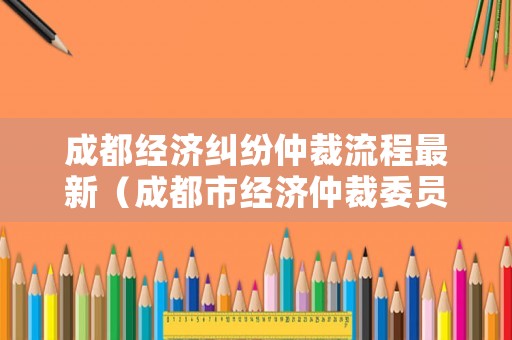 成都經(jīng)濟(jì)糾紛仲裁流程最新（成都市經(jīng)濟(jì)仲裁委員會(huì)）