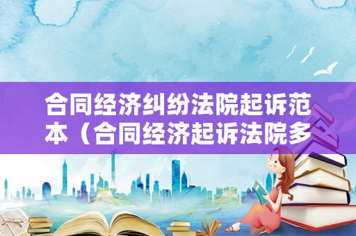 合同經(jīng)濟(jì)糾紛法院起訴范本（合同經(jīng)濟(jì)起訴法院多久開(kāi)庭）