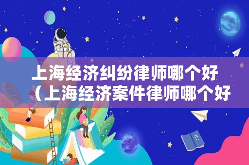 上海經(jīng)濟(jì)糾紛律師哪個(gè)好（上海經(jīng)濟(jì)案件律師哪個(gè)好）