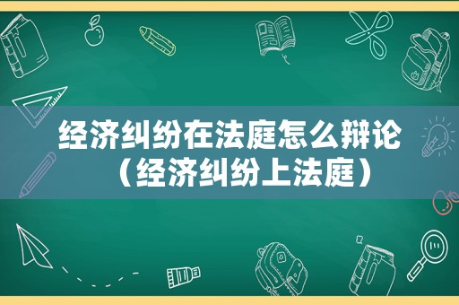 經(jīng)濟糾紛在法庭怎么辯論（經(jīng)濟糾紛上法庭）
