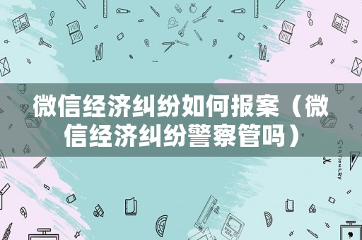 微信經(jīng)濟(jì)糾紛如何報(bào)案（微信經(jīng)濟(jì)糾紛警察管嗎）