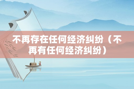 不再存在任何經(jīng)濟(jì)糾紛（不再有任何經(jīng)濟(jì)糾紛）