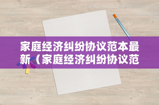 家庭經(jīng)濟(jì)糾紛協(xié)議范本最新（家庭經(jīng)濟(jì)糾紛協(xié)議范本最新版）