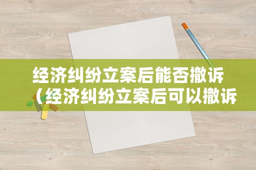 經(jīng)濟糾紛立案后能否撤訴（經(jīng)濟糾紛立案后可以撤訴嗎）
