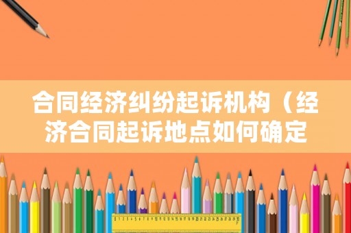 合同經(jīng)濟(jì)糾紛起訴機(jī)構(gòu)（經(jīng)濟(jì)合同起訴地點如何確定）