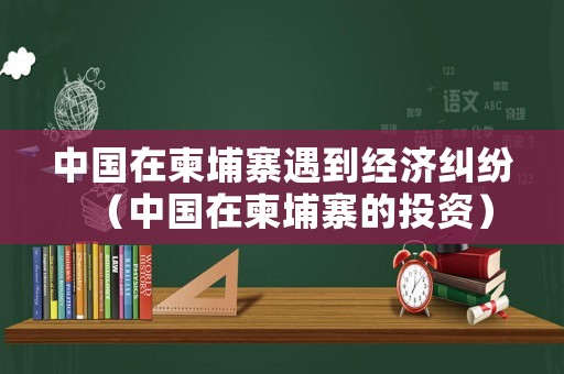中國(guó)在柬埔寨遇到經(jīng)濟(jì)糾紛（中國(guó)在柬埔寨的投資）