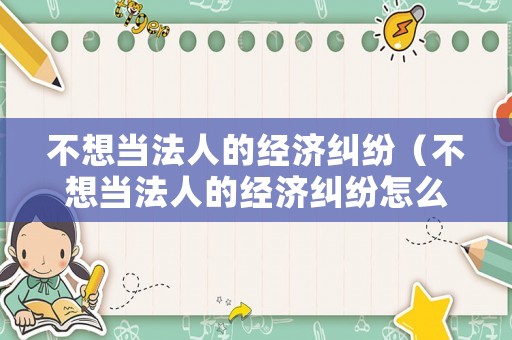 不想當(dāng)法人的經(jīng)濟(jì)糾紛（不想當(dāng)法人的經(jīng)濟(jì)糾紛怎么辦）