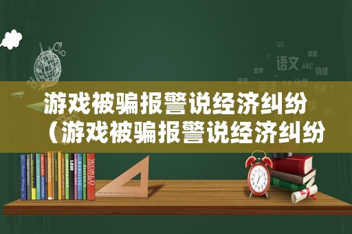 游戲被騙報(bào)警說經(jīng)濟(jì)糾紛（游戲被騙報(bào)警說經(jīng)濟(jì)糾紛是真的嗎）