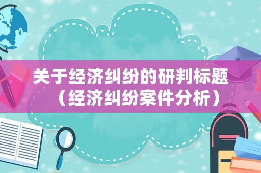 關(guān)于經(jīng)濟(jì)糾紛的研判標(biāo)題（經(jīng)濟(jì)糾紛案件分析）