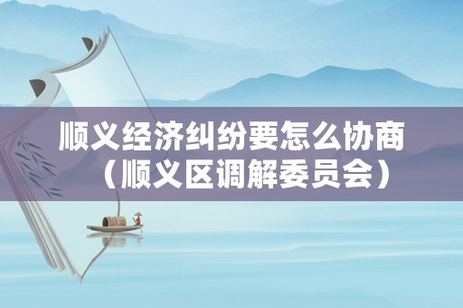 順義經(jīng)濟(jì)糾紛要怎么協(xié)商（順義區(qū)調(diào)解委員會(huì)）