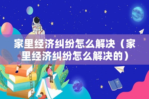 家里經(jīng)濟糾紛怎么解決（家里經(jīng)濟糾紛怎么解決的）