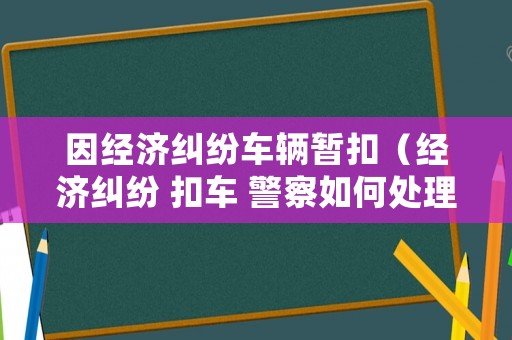 因經(jīng)濟糾紛車輛暫扣（經(jīng)濟糾紛 扣車 警察如何處理）