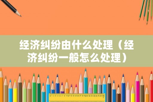 經濟糾紛由什么處理（經濟糾紛一般怎么處理）