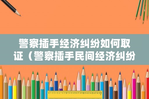 警察插手經(jīng)濟糾紛如何取證（警察插手民間經(jīng)濟糾紛處罰）