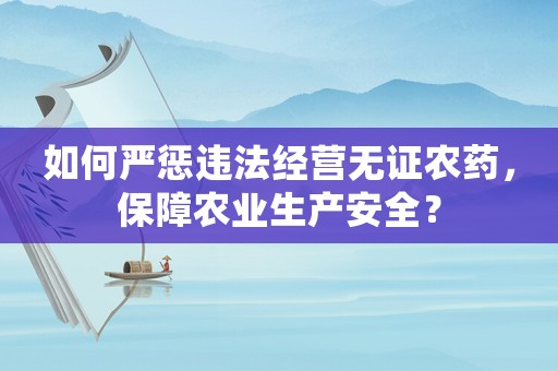如何嚴(yán)懲違法經(jīng)營(yíng)無證農(nóng)藥，保障農(nóng)業(yè)生產(chǎn)安全？