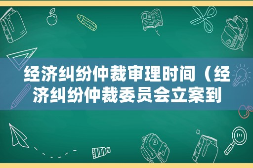 經(jīng)濟糾紛仲裁審理時間（經(jīng)濟糾紛仲裁委員會立案到開庭多長時間）