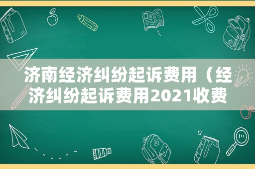 濟南經(jīng)濟糾紛起訴費用（經(jīng)濟糾紛起訴費用2021收費標(biāo)準(zhǔn)）