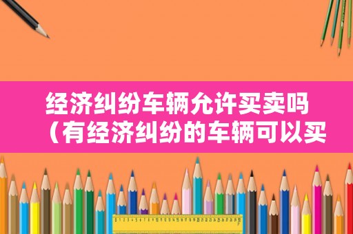 經(jīng)濟(jì)糾紛車輛允許買賣嗎（有經(jīng)濟(jì)糾紛的車輛可以買賣嗎）