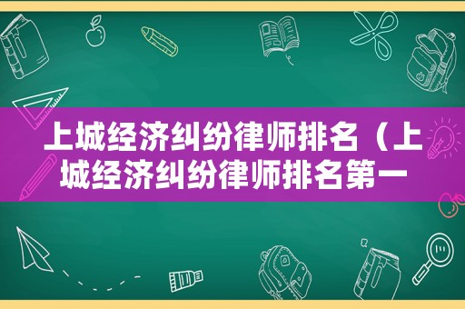 上城經(jīng)濟(jì)糾紛律師排名（上城經(jīng)濟(jì)糾紛律師排名第一是誰）