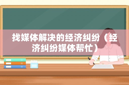 找媒體解決的經(jīng)濟(jì)糾紛（經(jīng)濟(jì)糾紛媒體幫忙）