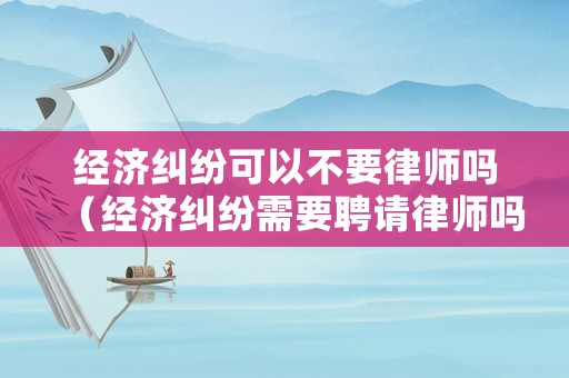 經(jīng)濟(jì)糾紛可以不要律師嗎（經(jīng)濟(jì)糾紛需要聘請(qǐng)律師嗎）