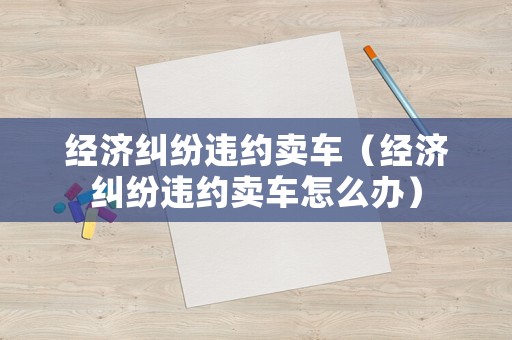 經(jīng)濟(jì)糾紛違約賣車（經(jīng)濟(jì)糾紛違約賣車怎么辦）