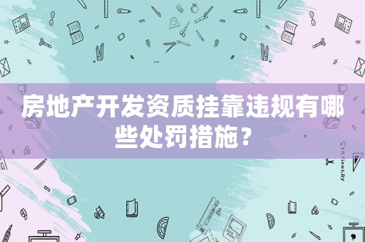 房地產(chǎn)開發(fā)資質(zhì)掛靠違規(guī)有哪些處罰措施？
