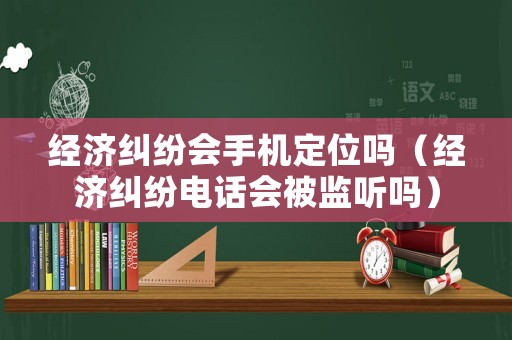經(jīng)濟糾紛會手機定位嗎（經(jīng)濟糾紛電話會被監(jiān)聽嗎）