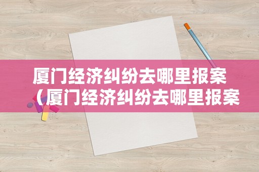 廈門經(jīng)濟(jì)糾紛去哪里報(bào)案（廈門經(jīng)濟(jì)糾紛去哪里報(bào)案呢）