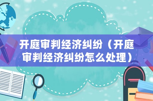 開庭審判經(jīng)濟糾紛（開庭審判經(jīng)濟糾紛怎么處理）
