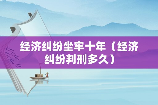 經(jīng)濟糾紛坐牢十年（經(jīng)濟糾紛判刑多久）