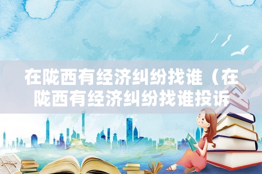 在隴西有經(jīng)濟糾紛找誰（在隴西有經(jīng)濟糾紛找誰投訴）