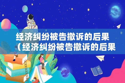 經(jīng)濟糾紛被告撤訴的后果（經(jīng)濟糾紛被告撤訴的后果嚴重嗎）