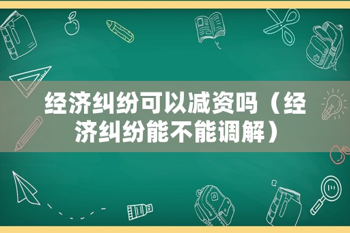 經(jīng)濟糾紛可以減資嗎（經(jīng)濟糾紛能不能調解）