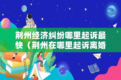 荊州經(jīng)濟(jì)糾紛哪里起訴最快（荊州在哪里起訴離婚）