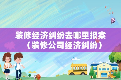 裝修經(jīng)濟糾紛去哪里報案（裝修公司經(jīng)濟糾紛）