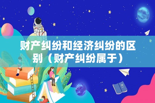 財產(chǎn)糾紛和經(jīng)濟糾紛的區(qū)別（財產(chǎn)糾紛屬于）