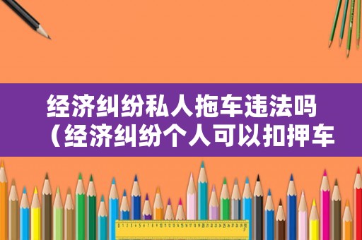 經(jīng)濟(jì)糾紛私人拖車違法嗎（經(jīng)濟(jì)糾紛個(gè)人可以扣押車輛嗎）