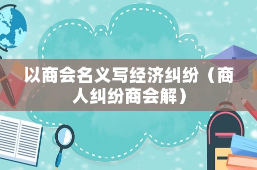 以商會(huì)名義寫經(jīng)濟(jì)糾紛（商人糾紛商會(huì)解）