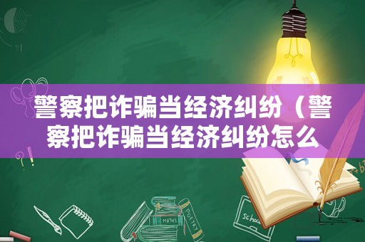 警察把詐騙當(dāng)經(jīng)濟(jì)糾紛（警察把詐騙當(dāng)經(jīng)濟(jì)糾紛怎么辦）