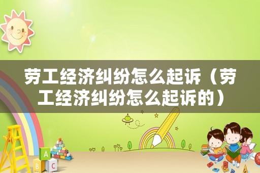 勞工經(jīng)濟糾紛怎么起訴（勞工經(jīng)濟糾紛怎么起訴的）