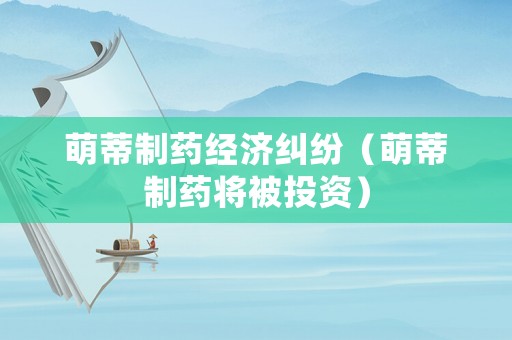 萌蒂制藥經(jīng)濟(jì)糾紛（萌蒂制藥將被投資）