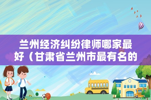 蘭州經(jīng)濟(jì)糾紛律師哪家最好（甘肅省蘭州市最有名的律師）