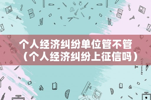 個人經(jīng)濟糾紛單位管不管（個人經(jīng)濟糾紛上征信嗎）