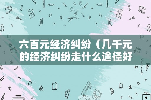 六百元經(jīng)濟糾紛（幾千元的經(jīng)濟糾紛走什么途徑好）