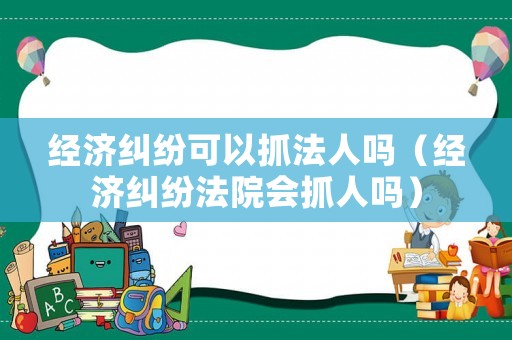 經(jīng)濟(jì)糾紛可以抓法人嗎（經(jīng)濟(jì)糾紛法院會(huì)抓人嗎）