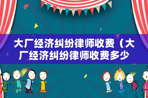 大廠經(jīng)濟(jì)糾紛律師收費(fèi)（大廠經(jīng)濟(jì)糾紛律師收費(fèi)多少錢）